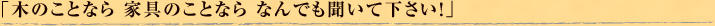「木のことなら 家具のことなら なんでも聞いて下さい！」