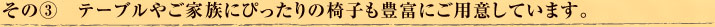 その③　テーブルやご家族にぴったりの椅子も豊富にご用意しています。