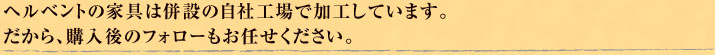 ヘルベントの家具は併設の自社工場で加工しています。だから、購入後のフォローもお任せください。